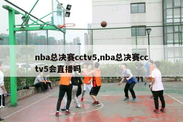 nba总决赛cctv5,nba总决赛cctv5会直播吗