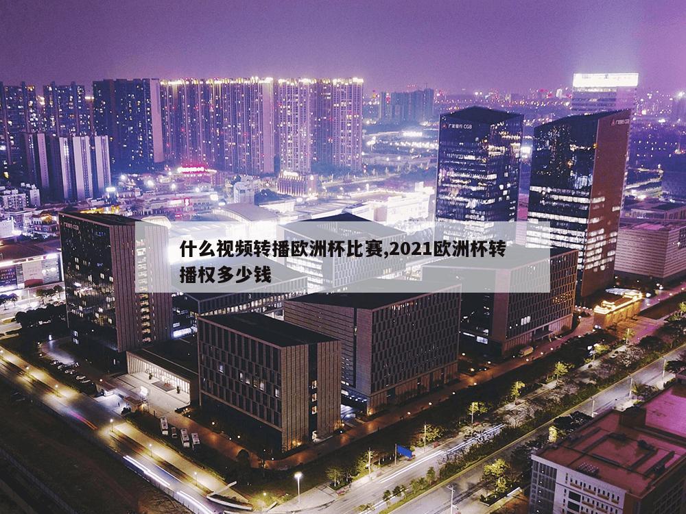 什么视频转播欧洲杯比赛,2021欧洲杯转播权多少钱