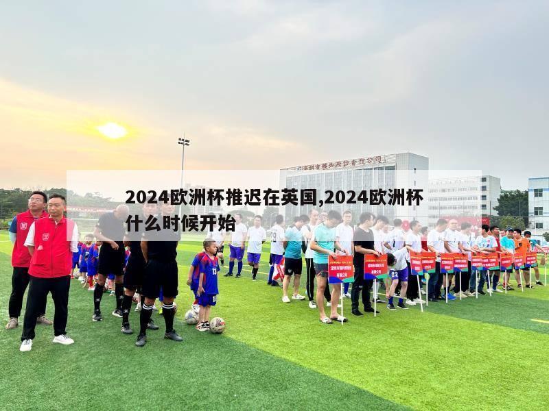 2024欧洲杯推迟在英国,2024欧洲杯什么时候开始