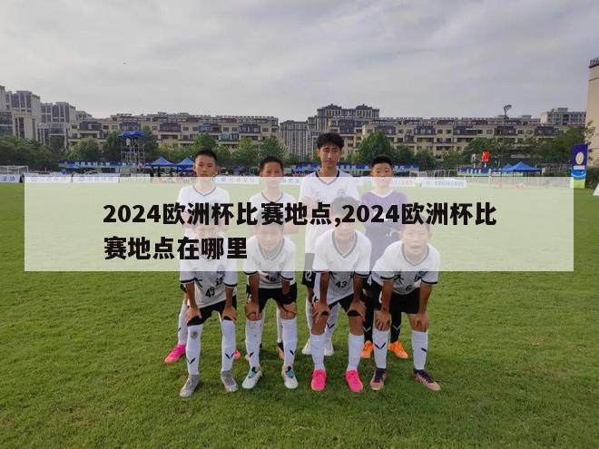 2024欧洲杯比赛地点,2024欧洲杯比赛地点在哪里